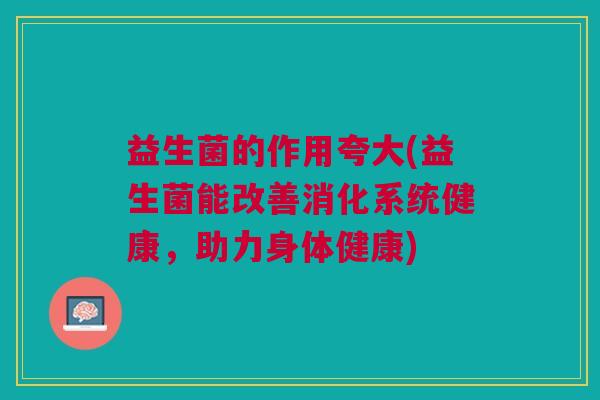 益生菌的作用夸大(益生菌能改善消化系统健康,助力身体健康) 益生菌的作用夸大(益生菌能改善消化系统健康,助力身体健康)