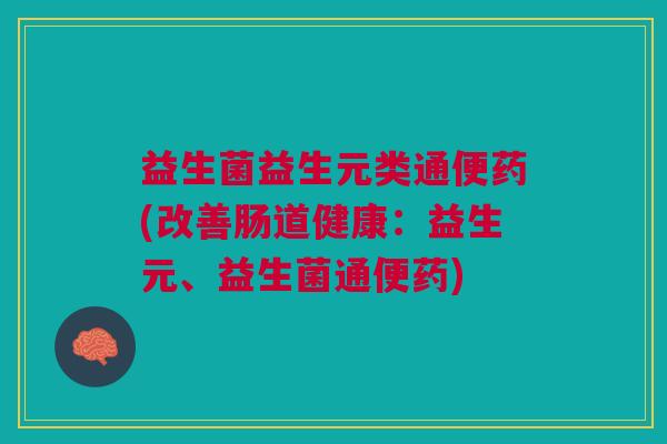 益生菌益生元类通便药(改善肠道健康:益生元、益生菌通便药) 益生菌益生元类通便药(改善肠道健康:益生元、益生菌通便药)