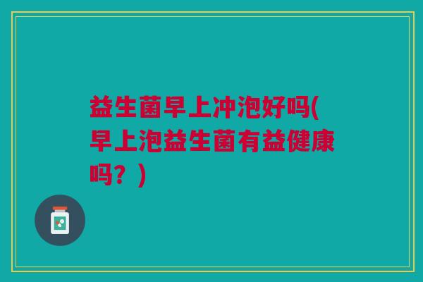 益生菌早上冲泡好吗(早上泡益生菌有益健康吗?) 益生菌早上冲泡好吗(早上泡益生菌有益健康吗?)