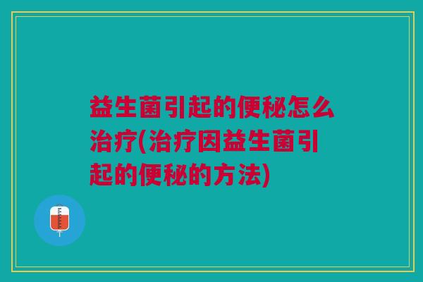 益生菌引起的便秘怎么治疗(治疗因益生菌引起的便秘的方法)