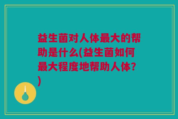 益生菌对人体最大的帮助是什么(益生菌如何最大程度地帮助人体？)
