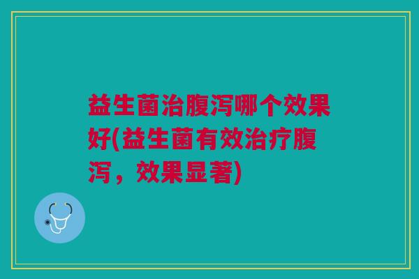 益生菌治腹泻哪个效果好(益生菌有效治疗腹泻,效果显著)