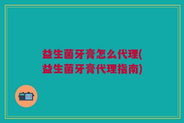 益生菌牙膏怎么代理(益生菌牙膏代理指南)