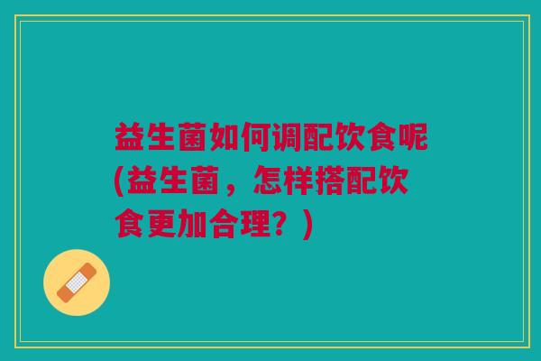 益生菌如何调配饮食呢(益生菌,怎样搭配饮食更加合理?)