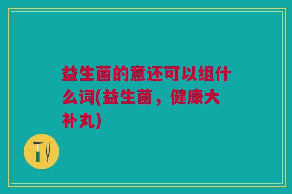 益生菌的意还可以组什么词(益生菌,健康大补丸) 益生菌的意还可以组什么词(益生菌,健康大补丸)