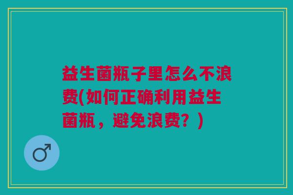益生菌瓶子里怎么不浪费(如何正确利用益生菌瓶,避免浪费?)