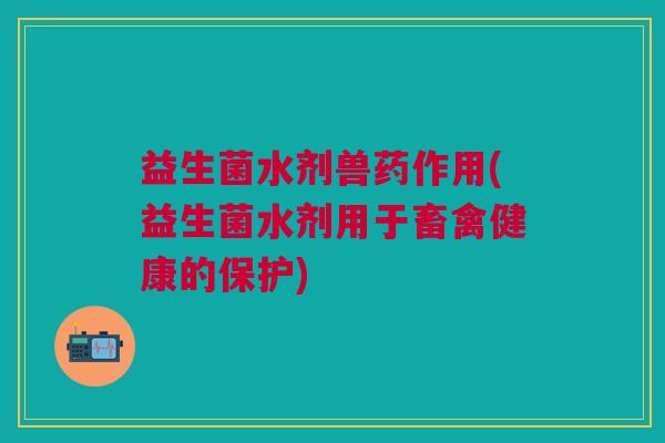 益生菌水剂兽药作用(益生菌水剂用于畜禽健康的保护)