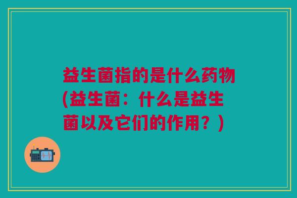 益生菌指的是什么药物(益生菌:什么是益生菌以及它们的作用?)