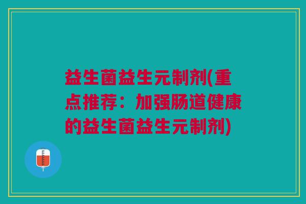 益生菌益生元制剂(重点推荐:加强肠道健康的益生菌益生元制剂)