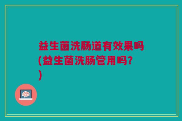 益生菌洗肠道有效果吗(益生菌洗肠管用吗?) 益生菌洗肠道有效果吗(益生菌洗肠管用吗?)