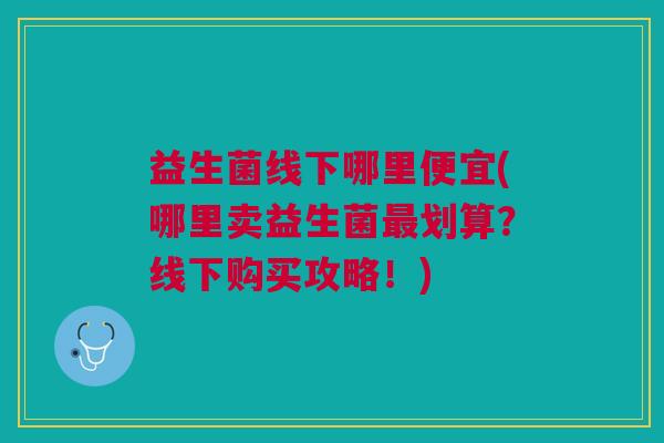 益生菌线下哪里便宜(哪里卖益生菌最划算?线下购买攻略!)