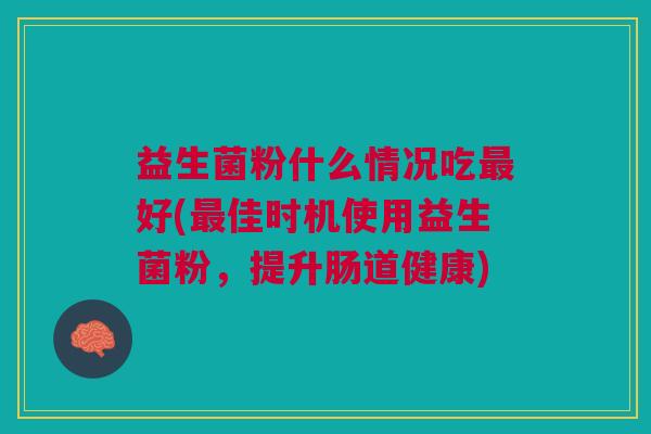 益生菌粉什么情况吃最好(最佳时机使用益生菌粉,提升肠道健康)