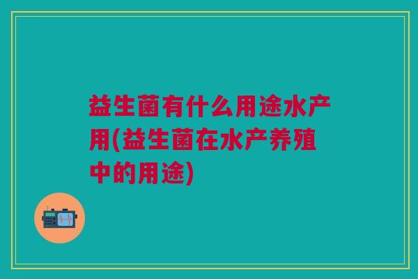 益生菌有什么用途水产用(益生菌在水产养殖中的用途)