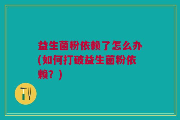 益生菌粉依赖了怎么办(如何打破益生菌粉依赖?)