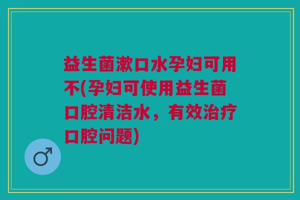 益生菌漱口水孕妇可用不(孕妇可使用益生菌口腔清洁水,有效治疗口腔问题)