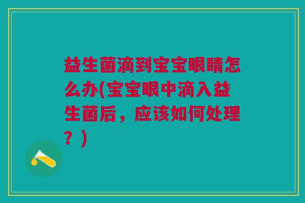 益生菌滴到宝宝眼睛怎么办(宝宝眼中滴入益生菌后,应该如何处理?)