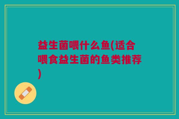 益生菌喂什么鱼(适合喂食益生菌的鱼类推荐) 益生菌喂什么鱼(适合喂食益生菌的鱼类推荐)