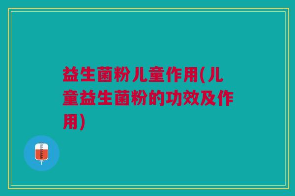 益生菌粉儿童作用(儿童益生菌粉的功效及作用)