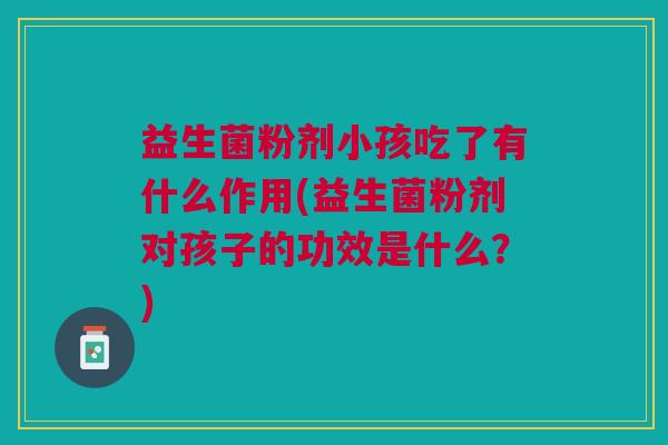益生菌粉剂小孩吃了有什么作用(益生菌粉剂对孩子的功效是什么？)