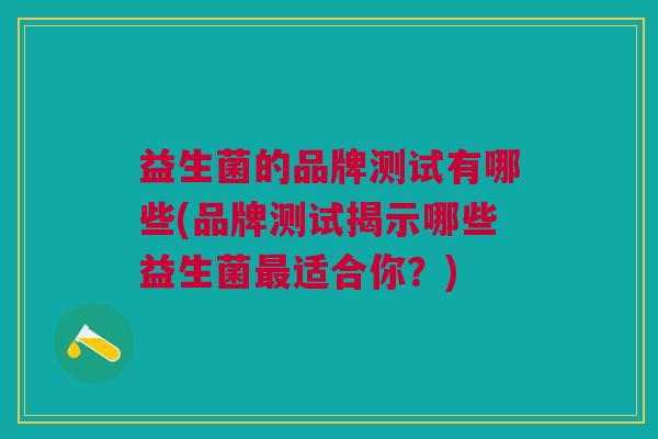 益生菌的品牌测试有哪些(品牌测试揭示哪些益生菌适合你?) 益生菌的品牌测试有哪些(品牌测试揭示哪些益生菌适合你?)