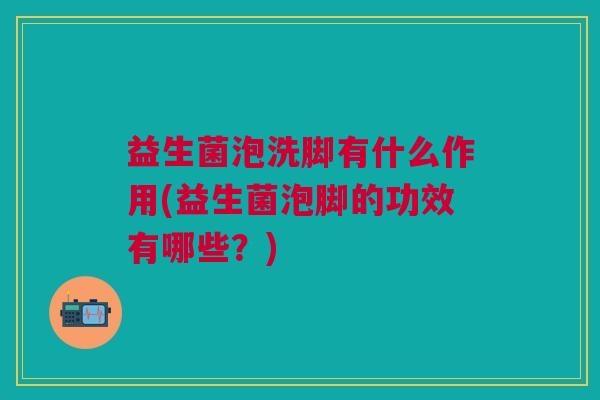 益生菌泡洗脚有什么作用(益生菌泡脚的功效有哪些?) 益生菌泡洗脚有什么作用(益生菌泡脚的功效有哪些?)