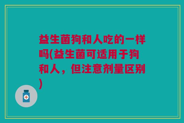 益生菌狗和人吃的一样吗(益生菌可适用于狗和人,但注意剂量区别)