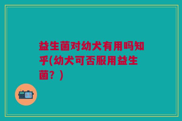 益生菌对幼犬有用吗知乎(幼犬可否服用益生菌?)