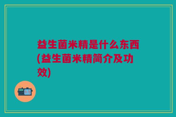 益生菌米精是什么东西(益生菌米精简介及功效) 益生菌米精是什么东西(益生菌米精简介及功效)