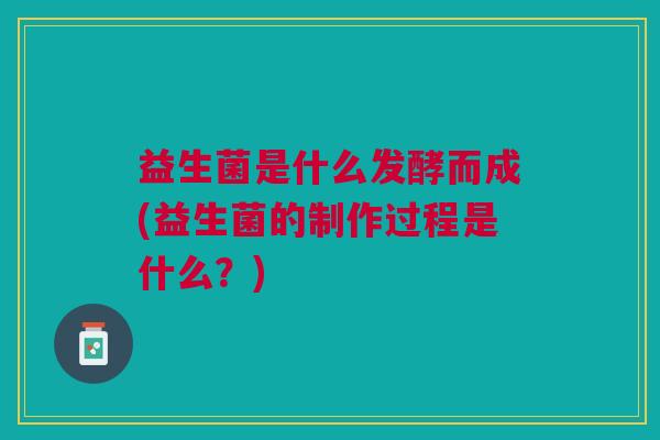 益生菌是什么发酵而成(益生菌的制作过程是什么?) 益生菌是什么发酵而成(益生菌的制作过程是什么?)