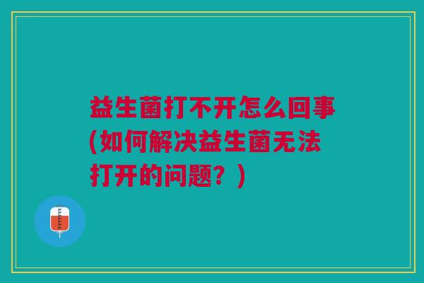 益生菌打不开怎么回事(如何解决益生菌无法打开的问题?)