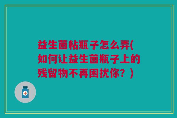 益生菌粘瓶子怎么弄(如何让益生菌瓶子上的残留物不再困扰你?)