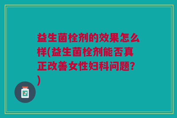 益生菌栓剂的效果怎么样(益生菌栓剂能否真正改善女性问题？)