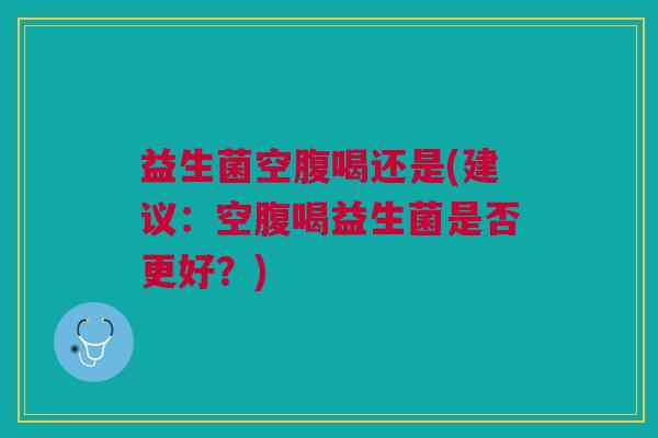 益生菌空腹喝还是(建议:空腹喝益生菌是否更好?)