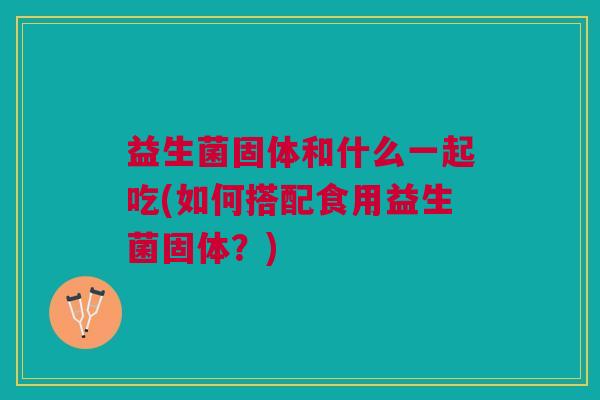 益生菌固体和什么一起吃(如何搭配食用益生菌固体?) 益生菌固体和什么一起吃(如何搭配食用益生菌固体?)