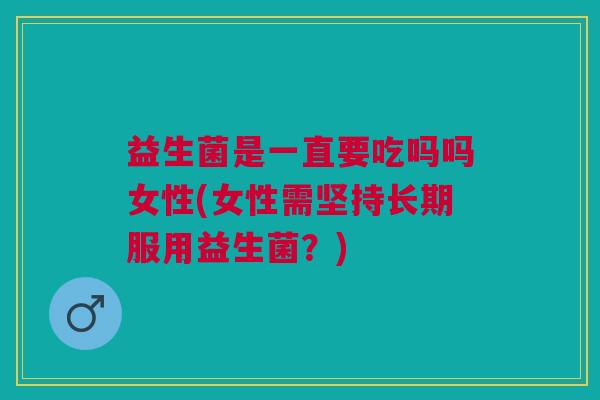 益生菌是一直要吃吗吗女性(女性需坚持长期服用益生菌?)