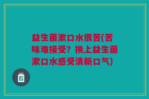 益生菌漱口水很苦(苦味难接受?换上益生菌漱口水感受清新口气) 益生菌漱口水很苦(苦味难接受?换上益生菌漱口水感受清新口气)