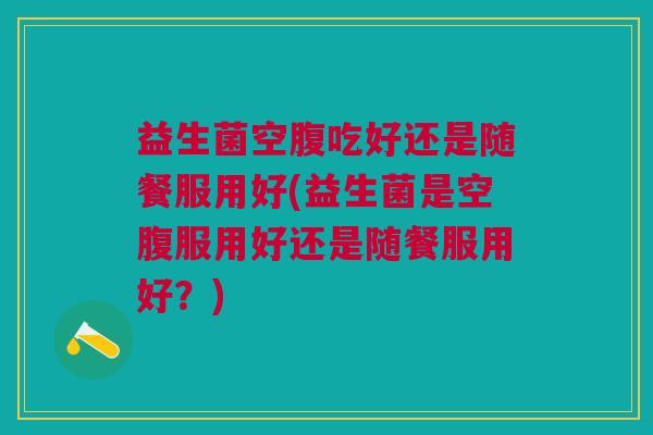 益生菌空腹吃好还是随餐服用好(益生菌是空腹服用好还是随餐服用好?)