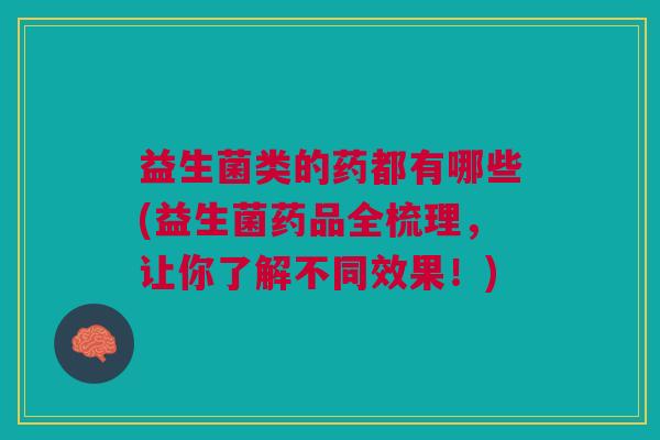 益生菌类的药都有哪些(益生菌药品全梳理,让你了解不同效果!)