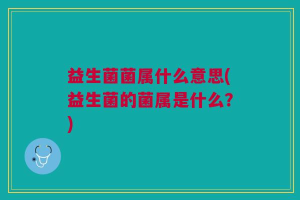益生菌菌属什么意思(益生菌的菌属是什么?) 益生菌菌属什么意思(益生菌的菌属是什么?)