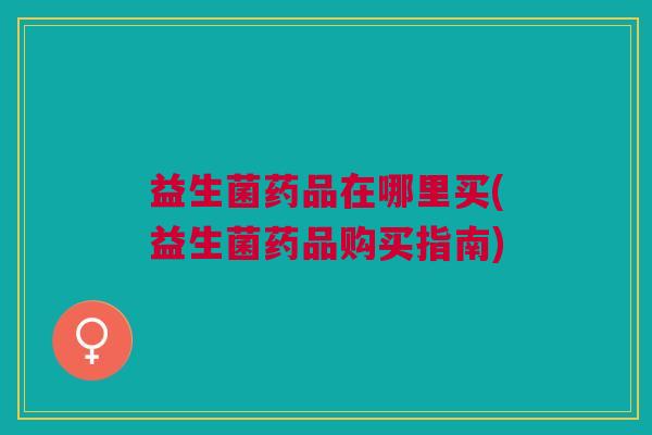 益生菌药品在哪里买(益生菌药品购买指南) 益生菌药品在哪里买(益生菌药品购买指南)