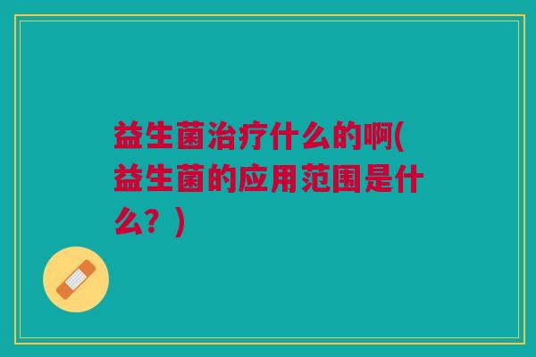 益生菌治疗什么的啊(益生菌的应用范围是什么?)