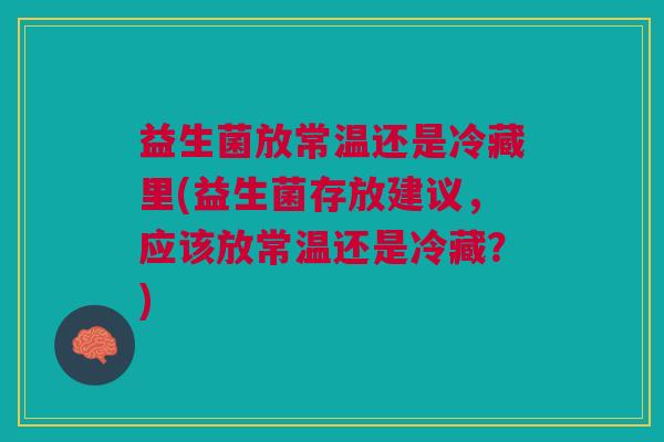 益生菌放常温还是冷藏里(益生菌存放建议,应该放常温还是冷藏?)