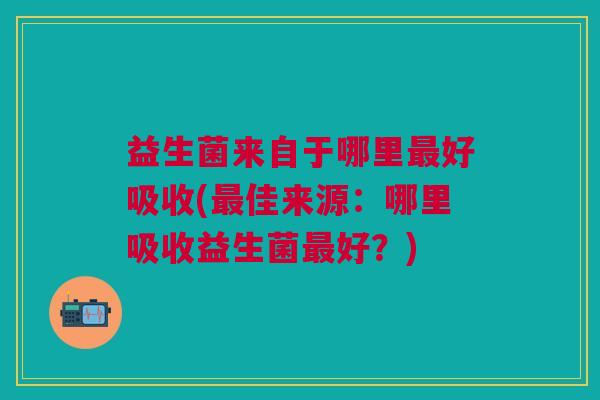 益生菌来自于哪里好吸收(佳来源:哪里吸收益生菌好?) 益生菌来自于哪里好吸收(佳来源:哪里吸收益生菌好?)