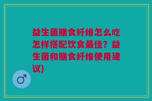 益生菌膳食纤维怎么吃怎样搭配饮食最佳?益生菌和膳食纤维使用建议)