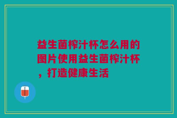 益生菌榨汁杯怎么用的图片使用益生菌榨汁杯,打造健康生活