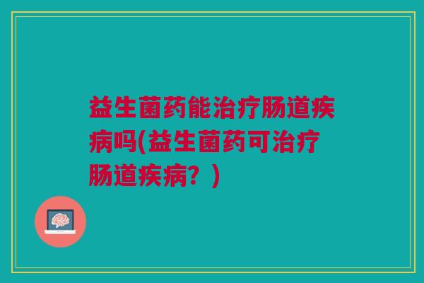 益生菌药能治疗肠道疾病吗(益生菌药可治疗肠道疾病?)