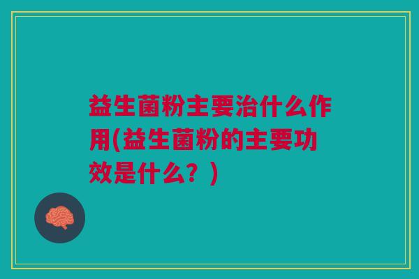 益生菌粉主要治什么作用(益生菌粉的主要功效是什么?)