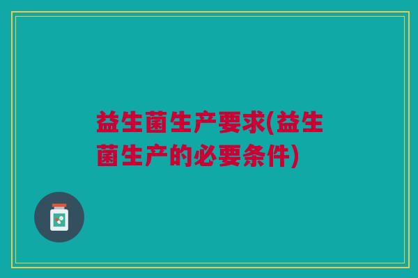 益生菌生产要求(益生菌生产的必要条件) 益生菌生产要求(益生菌生产的必要条件)