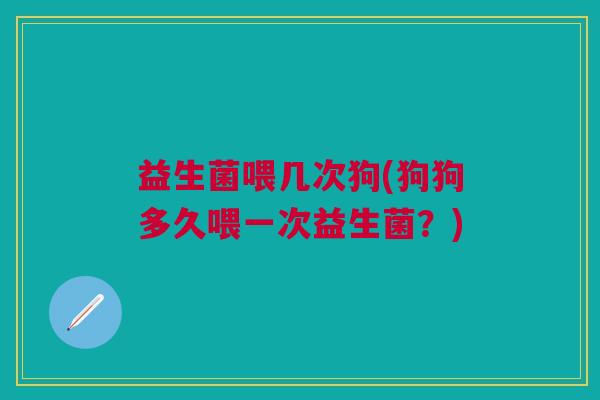 益生菌喂几次狗(狗狗多久喂一次益生菌?) 益生菌喂几次狗(狗狗多久喂一次益生菌?)