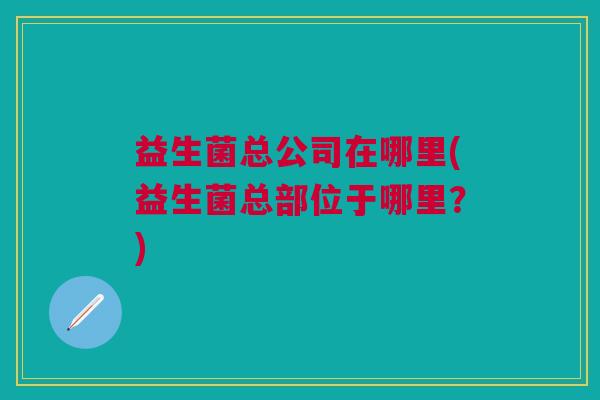 益生菌总公司在哪里(益生菌总部位于哪里?)